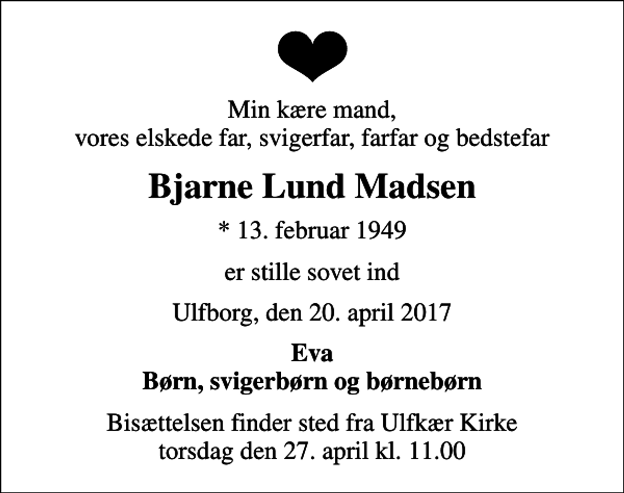 <p>Min kære mand, vores elskede far, svigerfar, farfar og bedstefar<br />Bjarne Lund Madsen<br />* 13. februar 1949<br />er stille sovet ind<br />Ulfborg, den 20. april 2017<br />Eva Børn, svigerbørn og børnebørn<br />Bisættelsen finder sted fra Ulfkær Kirke torsdag den 27. april kl. 11.00</p>