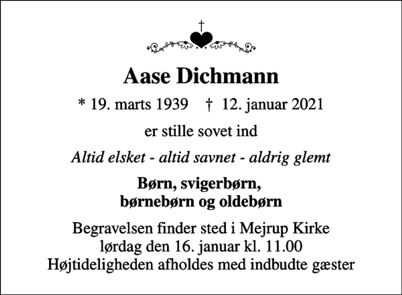 <p>Aase Dichmann<br />* 19. marts 1939 ✝ 12. januar 2021<br />er stille sovet ind<br />Altid elsket - altid savnet - aldrig glemt<br />Børn, svigerbørn, børnebørn og oldebørn<br />Begravelsen finder sted i Mejrup Kirke lørdag den 16. januar kl. 11.00 Højtideligheden afholdes med indbudte gæster</p>