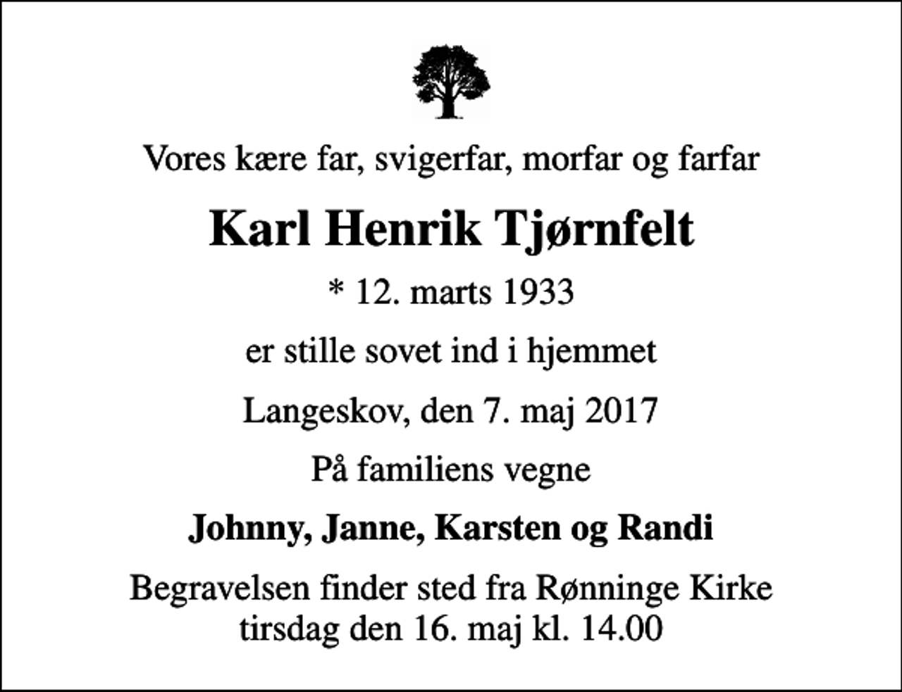 <p>Vores kære far, svigerfar, morfar og farfar<br />Karl Henrik Tjørnfelt<br />* 12. marts 1933<br />er stille sovet ind i hjemmet<br />Langeskov, den 7. maj 2017<br />På familiens vegne<br />Johnny, Janne, Karsten og Randi<br />Begravelsen finder sted fra Rønninge Kirke tirsdag den 16. maj kl. 14.00</p>