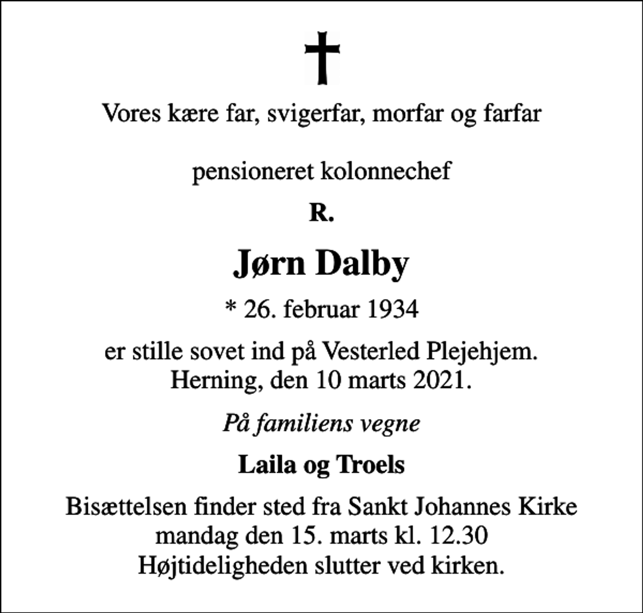 <p>Vores kære far, svigerfar, morfar og farfar pensioneret kolonnechef<br />R.<br />Jørn Dalby<br />* 26. februar 1934<br />er stille sovet ind på Vesterled Plejehjem. Herning, den 10 marts 2021.<br />På familiens vegne<br />Laila og Troels<br />Bisættelsen finder sted fra Sankt Johannes Kirke mandag den 15. marts kl. 12.30 Højtideligheden slutter ved kirken.</p>