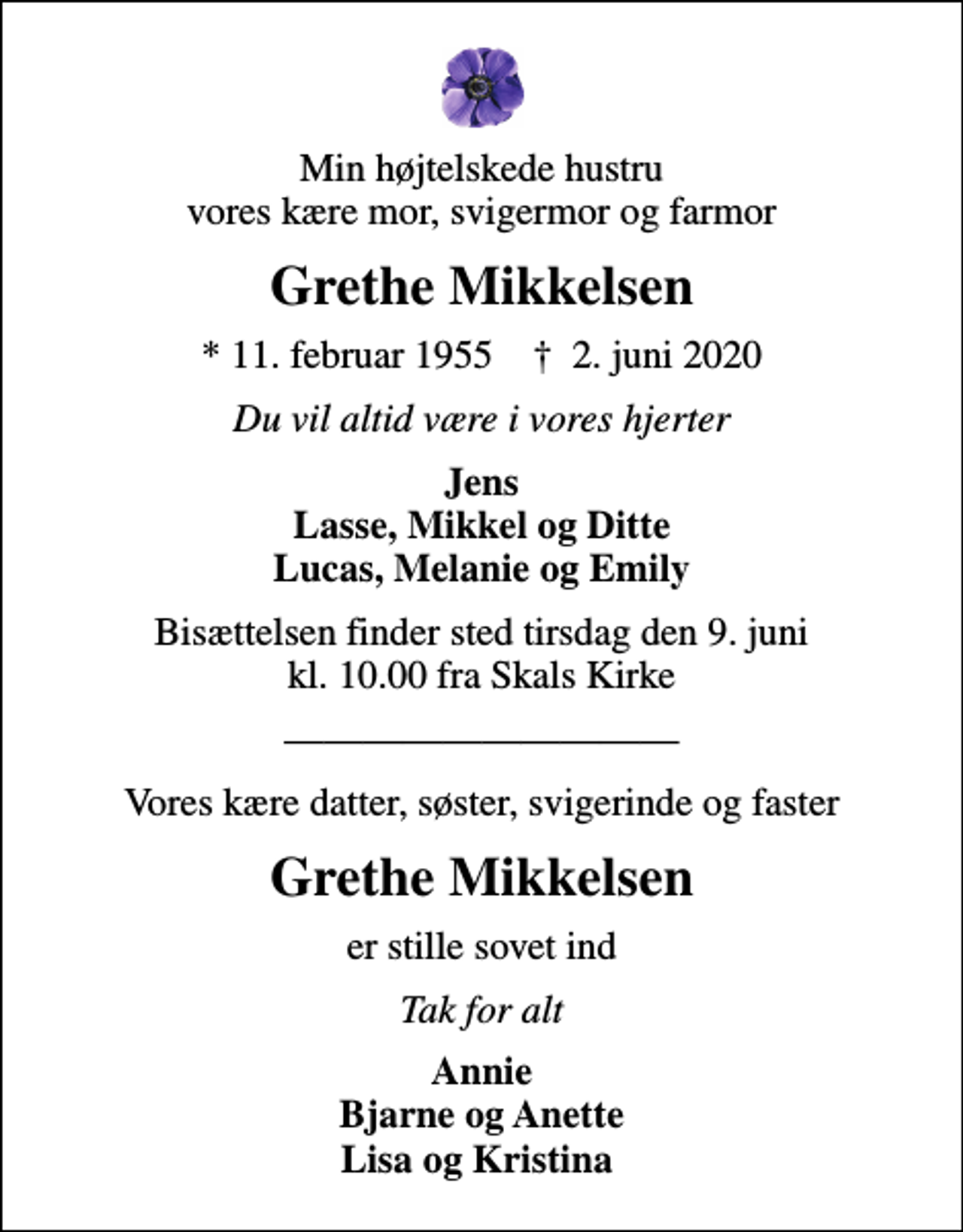 <p>Min højtelskede hustru vores kære mor, svigermor og farmor<br />Grethe Mikkelsen<br />* 11. februar 1955 ✝ 2. juni 2020<br />Du vil altid være i vores hjerter<br />Jens Lasse, Mikkel og Ditte Lucas, Melanie og Emily<br />Bisættelsen finder sted tirsdag den 9. juni kl. 10.00 fra Skals Kirke<br />Vores kære datter, søster, svigerinde og faster<br />Grethe Mikkelsen<br />er stille sovet ind<br />Tak for alt<br />Annie Bjarne og Anette Lisa og Kristina</p>