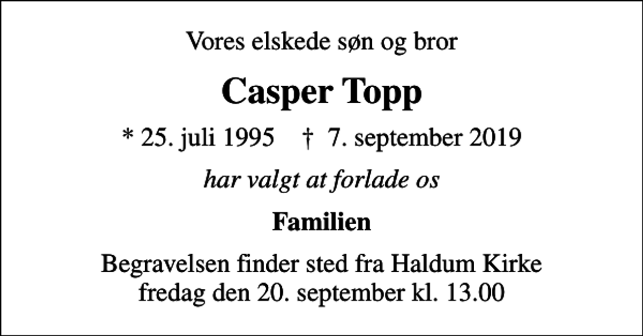 <p>Vores elskede søn og bror<br />Casper Topp<br />* 25. juli 1995 ✝ 7. september 2019<br />har valgt at forlade os<br />Familien<br />Begravelsen finder sted fra Haldum Kirke fredag den 20. september kl. 13.00</p>