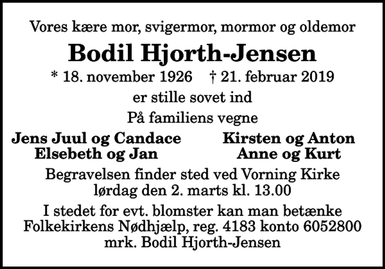 <p>Vores kære mor, svigermor, mormor og oldemor<br />Bodil Hjorth-Jensen<br />* 18. november 1926 ✝ 21. februar 2019<br />er stille sovet ind<br />På familiens vegne<br />Jens Juul og Candace<br />Kirsten og Anton<br />Elsebeth og Jan<br />Anne og Kurt<br />Begravelsen finder sted ved Vorning Kirke lørdag den 2. marts kl. 13.00<br />I stedet for evt. blomster kan man betænke<br />Folkekirkens Nødhjælp reg.4183konto6052800mrk. Bodil<br />Hjorth-Jensen</p>