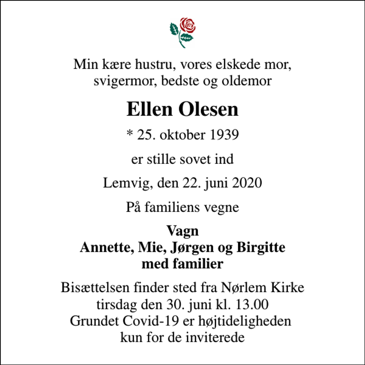 <p>Min kære hustru, vores elskede mor, svigermor, bedste og oldemor<br />Ellen Olesen<br />* 25. oktober 1939<br />er stille sovet ind<br />Lemvig, den 22. juni 2020<br />På familiens vegne<br />Vagn Annette, Mie, Jørgen og Birgitte med familier<br />Bisættelsen finder sted fra Nørlem Kirke tirsdag den 30. juni kl. 13.00 Grundet Covid-19 er højtideligheden kun for de inviterede</p>