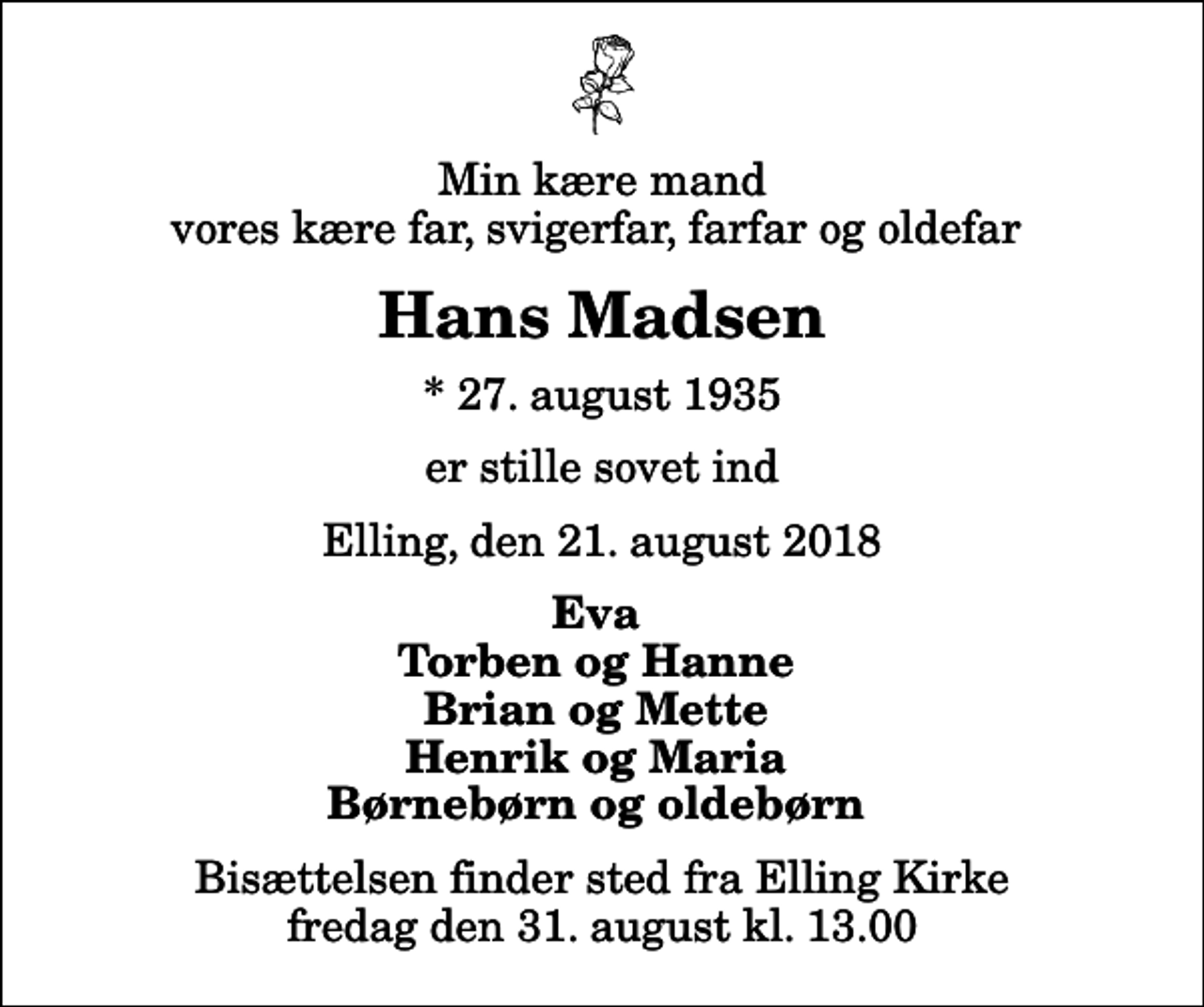 <p>Min kære mand vores kære far, svigerfar, farfar og oldefar<br />Hans Madsen<br />* 27. august 1935<br />er stille sovet ind<br />Elling, den 21. august 2018<br />Eva Torben og Hanne Brian og Mette Henrik og Maria Børnebørn og oldebørn<br />Bisættelsen finder sted fra Elling Kirke fredag den 31. august kl. 13.00</p>