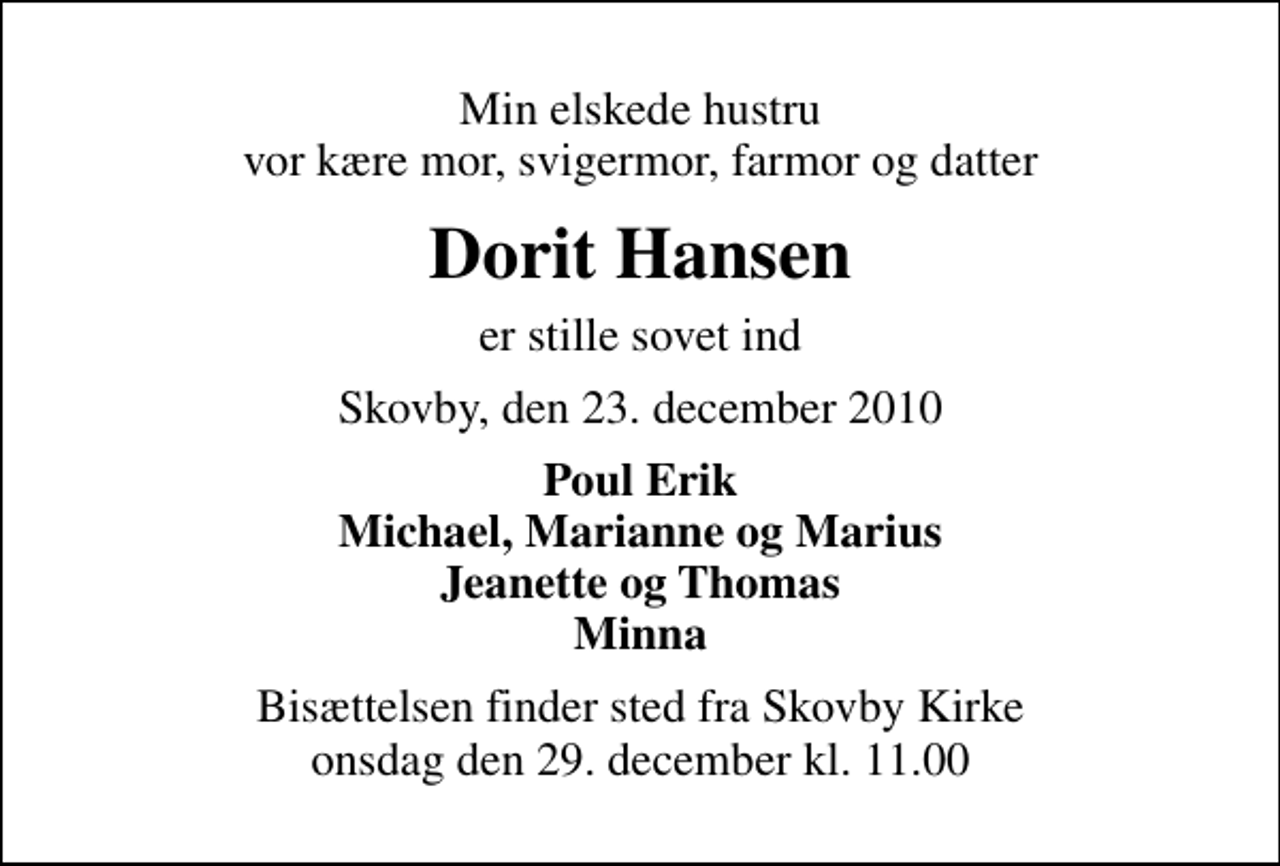 <p>Min elskede hustru vor kære mor, svigermor, farmor og datter<br />Dorit Hansen<br />er stille sovet ind<br />Skovby, den 23. december 2010<br />Poul Erik Michael, Marianne og Marius Jeanette og Thomas Minna<br />Bisættelsen finder sted fra Skovby Kirke onsdag den 29. december kl. 11.00</p>