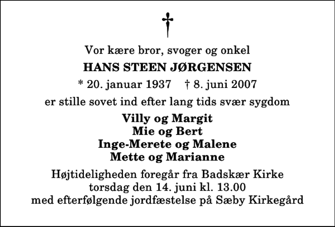 <p>Vor kære bror, svoger og onkel<br />Hans Steen Jørgensen<br />* 20. januar 1937 ✝ 8. juni 2007<br />er stille sovet ind efter lang tids svær sygdom<br />Villy og Margit Mie og Bert Inge-Merete og Malene Mette og Marianne<br />Højtideligheden foregår fra Badskær Kirke torsdag den 14. juni kl. 13.00 med efterfølgende jordfæstelse på Sæby Kirkegård</p>