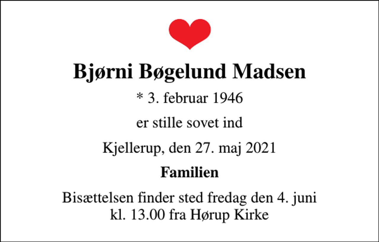 <p>Bjørni Bøgelund Madsen<br />* 3. februar 1946<br />er stille sovet ind<br />Kjellerup, den 27. maj 2021<br />Familien<br />Bisættelsen finder sted fredag den 4. juni kl. 13.00 fra Hørup Kirke</p>