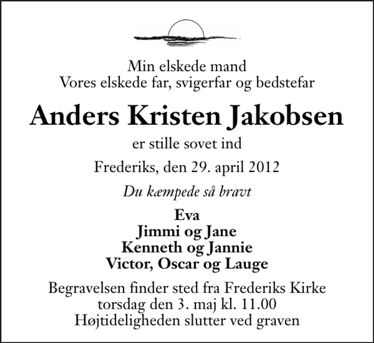 <p>Min elskede mand Vores elskede far, svigerfar og bedstefar<br />Anders Kristen Jakobsen<br />er stille sovet ind<br />Frederiks, den 29. april 2012<br />Du kæmpede så bravt<br />Eva Jimmi og Jane Kenneth og Jannie Victor, Oscar og Lauge<br />Begravelsen finder sted fra Frederiks Kirke torsdag den 3. maj kl. 11.00 . Højtideligheden slutter ved graven</p>