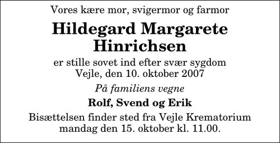 <p>Vores kære mor, svigermor og farmor<br />Hildegard Margarete Hinrichsen<br />er stille sovet ind efter svær sygdom Vejle, den 10. oktober 2007<br />På familiens vegne<br />Rolf, Svend og Erik<br />Bisættelsen finder sted fra Skovkapellet mandag den 15. oktober kl. 11.00</p>