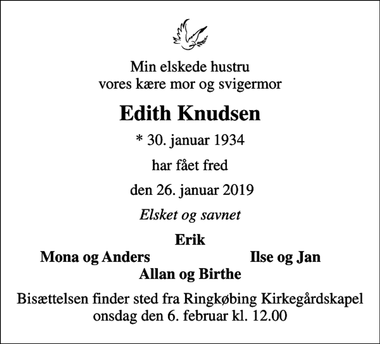<p>Min elskede hustru vores kære mor og svigermor<br />Edith Knudsen<br />* 30. januar 1934<br />har fået fred<br />den 26. januar 2019<br />Elsket og savnet<br />Erik<br />Mona og Anders<br />Ilse og Jan<br />Bisættelsen finder sted fra Ringkøbing Kirkegårdskapel onsdag den 6. februar kl. 12.00</p>