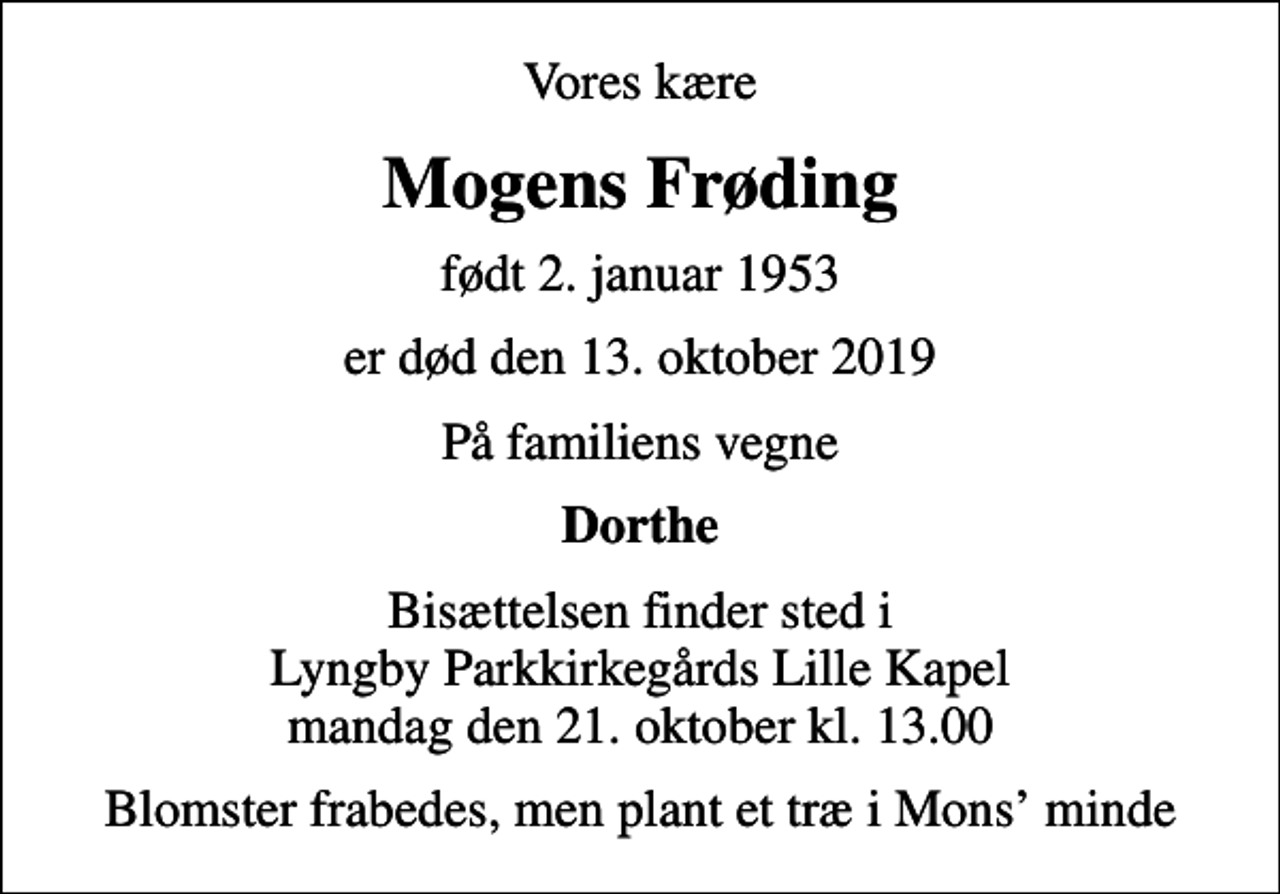 <p>Vores kære<br />Mogens Frøding<br />født 2. januar 1953<br />er død den 13. oktober 2019<br />På familiens vegne<br />Dorthe<br />Bisættelsen finder sted i Lyngby Parkkirkegårds Lille Kapel mandag den 21. oktober kl. 13.00<br />Blomster frabedes, men plant et træ i Mons minde</p>