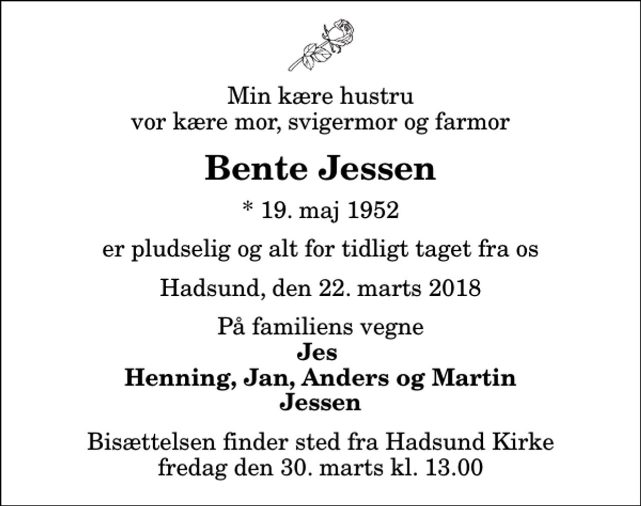 <p>Min kære hustru vor kære mor, svigermor og farmor<br />Bente Jessen<br />* 19. maj 1952<br />er pludselig og alt for tidligt taget fra os<br />Hadsund, den 22. marts 2018<br />På familiens vegne<br />Jes Henning, Jan, Anders og Martin Jessen<br />Bisættelsen finder sted fra Hadsund Kirke fredag den 30. marts kl. 13.00</p>