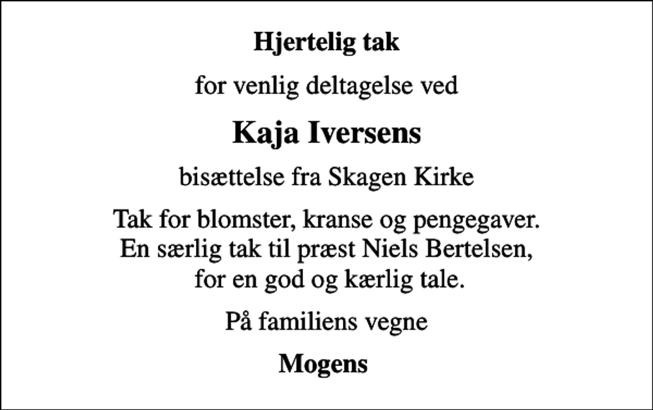 <p>Hjertelig tak<br />for venlig deltagelse ved<br />Kaja Iversens<br />bisættelse fra Skagen Kirke<br />Tak for blomster, kranse og pengegaver. En særlig tak til præst Niels Bertelsen, for en god og kærlig tale.<br />På familiens vegne<br />Mogens</p>