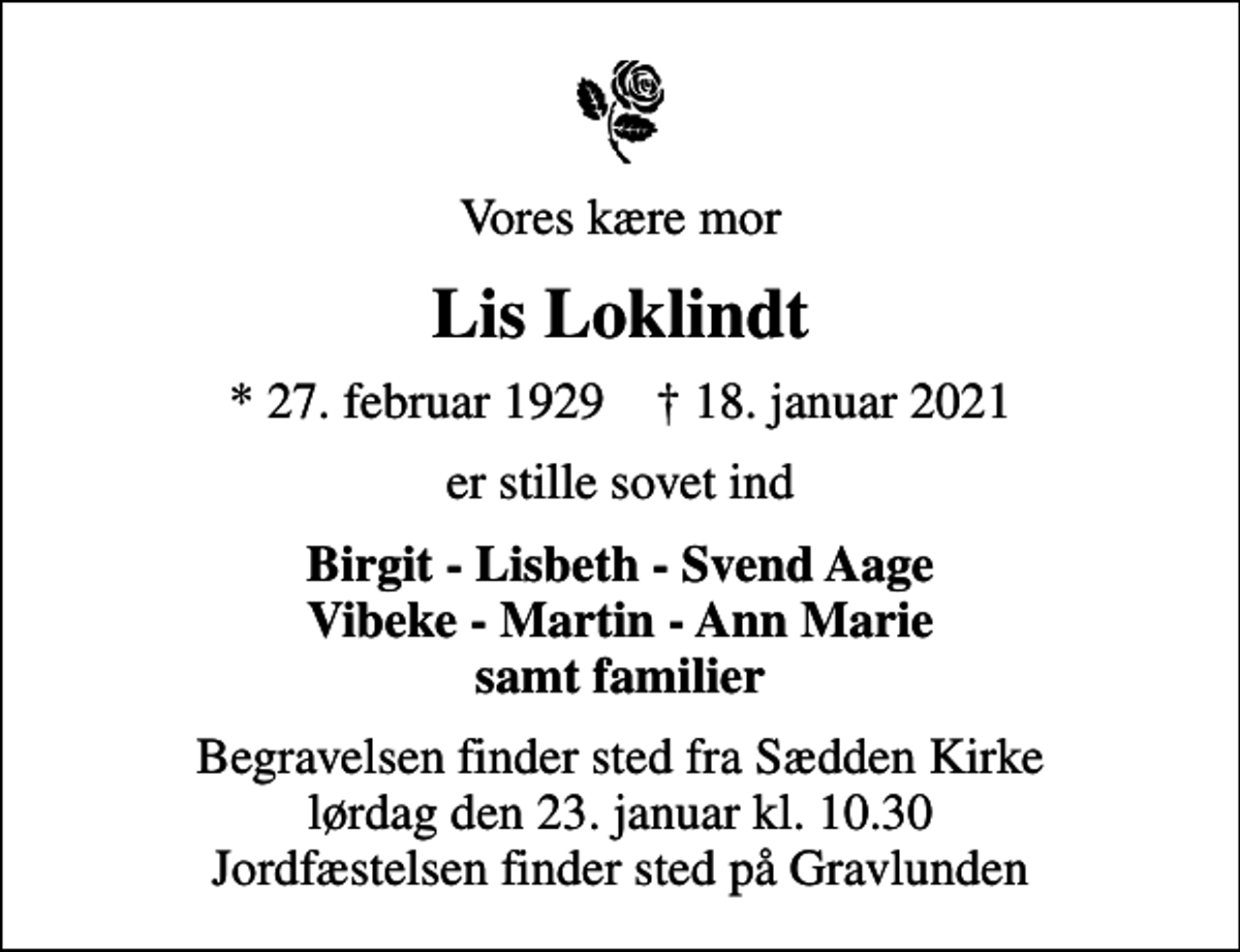 <p>Vores kære mor<br />Lis Loklindt<br />* 27. februar 1929 ✝ 18. januar 2021<br />er stille sovet ind<br />Birgit - Lisbeth - Svend Aage Vibeke - Martin - Ann Marie samt familier<br />Begravelsen finder sted fra Sædden Kirke lørdag den 23. januar kl. 10.30 Jordfæstelsen finder sted på Gravlunden</p>