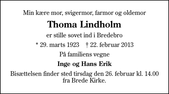 <p>Min kære mor, svigermor, farmor og oldemor<br />Thoma Lindholm<br />er stille sovet ind i Bredebro<br />* 29. marts 1923 ✝ 22. februar 2013<br />På familiens vegne<br />Inge og Hans Erik<br />Bisættelsen finder sted tirsdag den 26. februar kl. 14.00 fra Brede Kirke.</p>