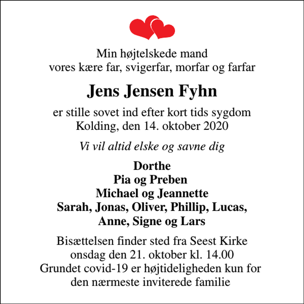 <p>Min højtelskede mand vores kære far, svigerfar, morfar og farfar<br />Jens Jensen Fyhn<br />er stille sovet ind efter kort tids sygdom Kolding, den 14. oktober 2020<br />Vi vil altid elske og savne dig<br />Dorthe Pia og Preben Michael og Jeannette Sarah, Jonas, Oliver, Phillip, Lucas, Anne, Signe og Lars<br />Bisættelsen finder sted fra Seest Kirke onsdag den 21. oktober kl. 14.00 Grundet covid-19 er højtideligheden kun for den nærmeste inviterede familie</p>