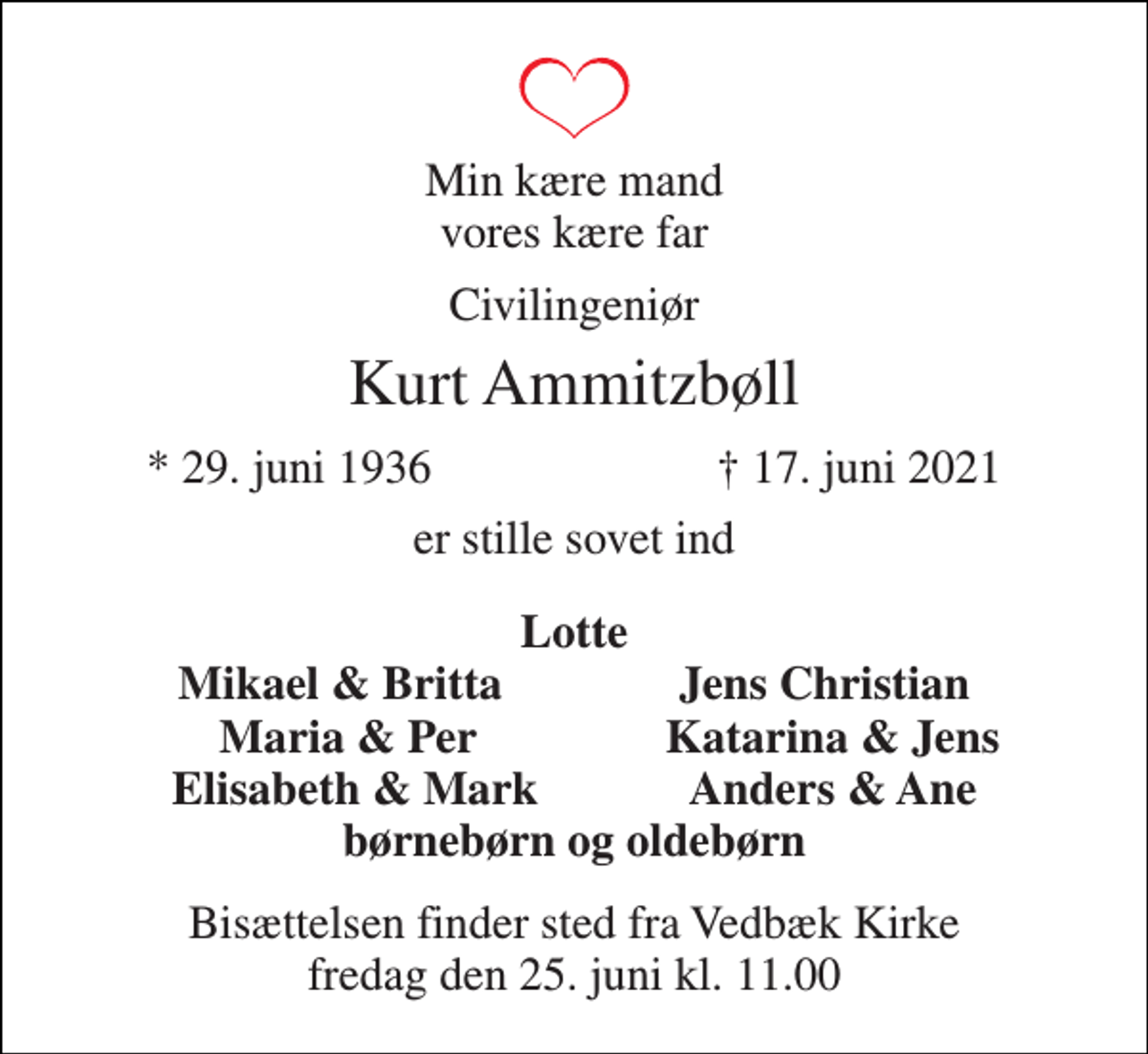 <p>Min kære mand vores kære far<br />Civilingeniør<br />Kurt Ammitzbøll<br />*​ 29. juni 1936<br />†​ 17. juni 2021​<br />er stille sovet ind<br />Lotte Mikael &amp; Britta Jens Christian Maria &amp; Per Katarina &amp; Jens Elisabeth &amp; Mark Anders &amp; Ane børnebørn og oldebørn<br />Bisættelsen finder sted fra Vedbæk Kirke fredag den 25. juni kl. 11.00</p>