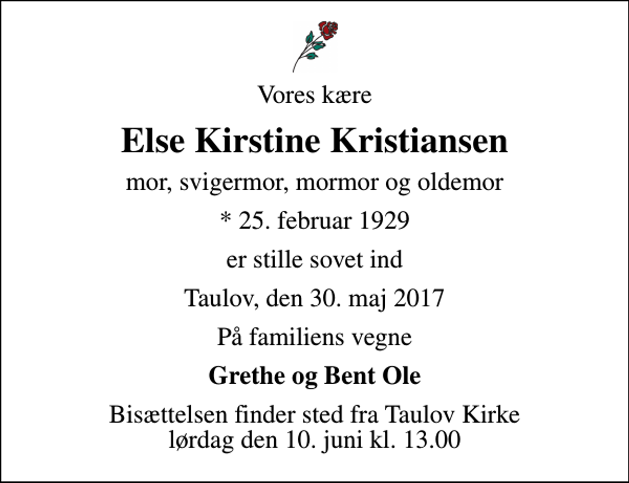 <p>Vores kære<br />Else Kirstine Kristiansen<br />mor, svigermor, mormor og oldemor<br />* 25. februar 1929<br />er stille sovet ind<br />Taulov, den 30. maj 2017<br />På familiens vegne<br />Grethe og Bent Ole<br />Bisættelsen finder sted fra Taulov Kirke lørdag den 10. juni kl. 13.00</p>