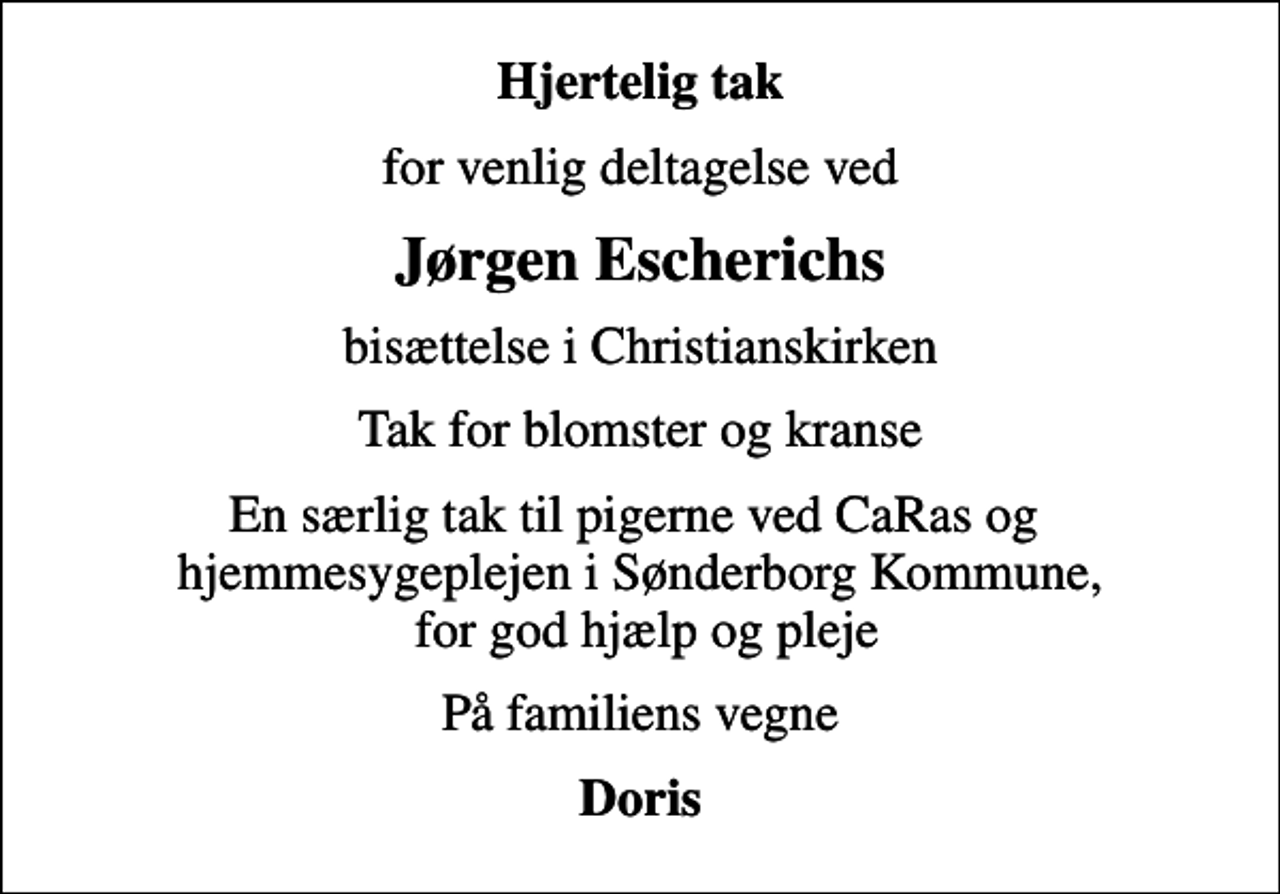 <p>Hjertelig tak<br />for venlig deltagelse ved<br />Jørgen Escherichs<br />bisættelse i Christianskirken<br />Tak for blomster og kranse<br />En særlig tak til pigerne ved CaRas og hjemmesygeplejen i Sønderborg Kommune, for god hjælp og pleje<br />På familiens vegne<br />Doris</p>