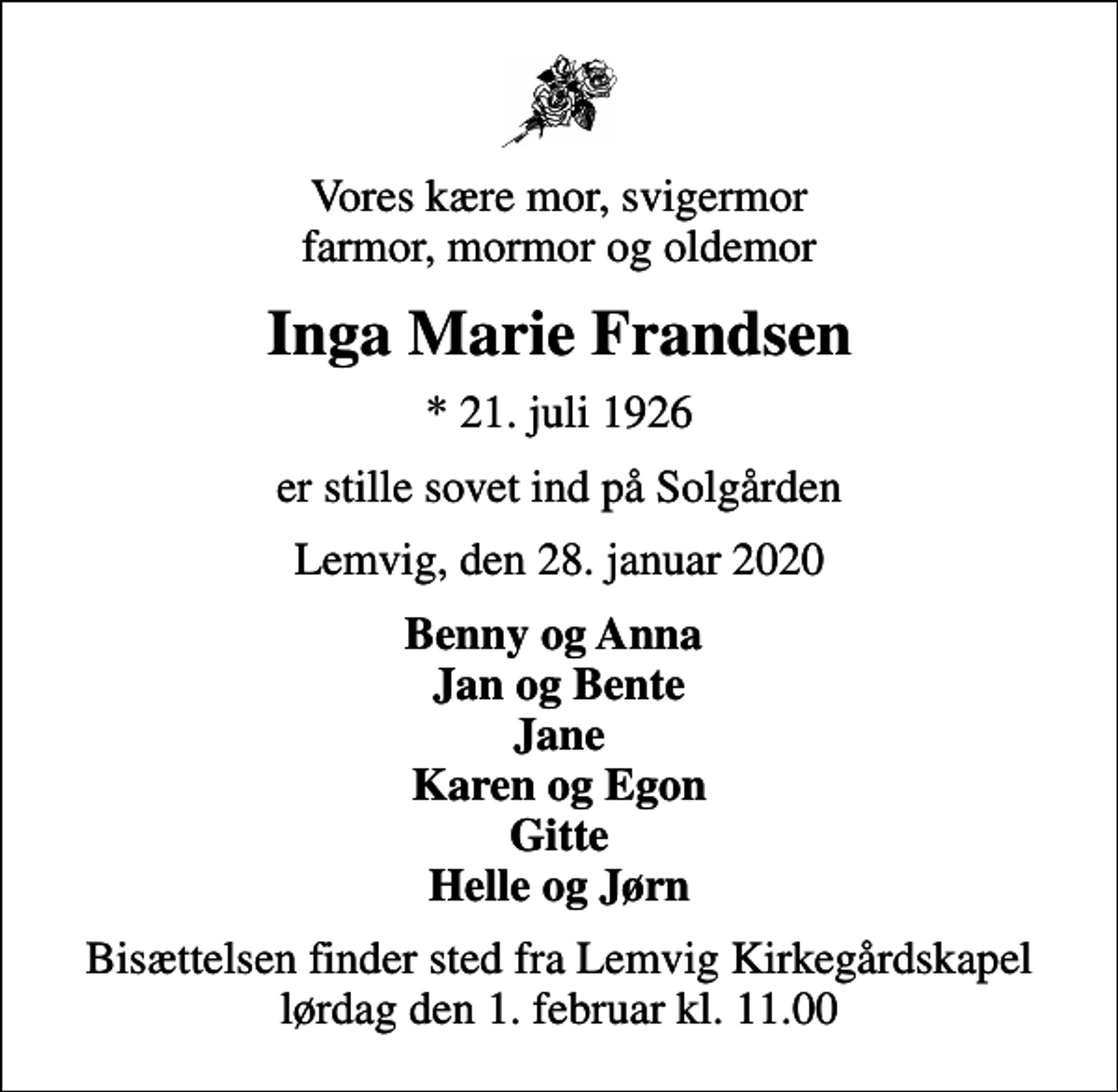<p>Vores kære mor, svigermor farmor, mormor og oldemor<br />Inga Marie Frandsen<br />* 21. juli 1926<br />er stille sovet ind på Solgården<br />Lemvig, den 28. januar 2020<br />Benny og Anna Jan og Bente Jane Karen og Egon Gitte Helle og Jørn<br />Bisættelsen finder sted fra Lemvig Kirkegårdskapel lørdag den 1. februar kl. 11.00</p>
