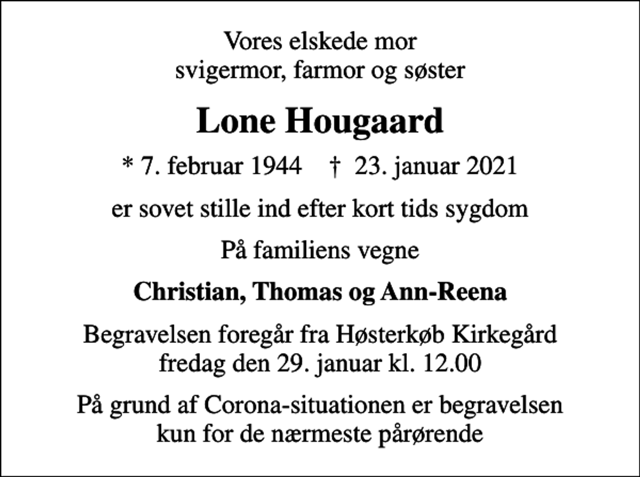 <p>Vores elskede mor svigermor, farmor og søster<br />Lone Hougaard<br />* 7. februar 1944 ✝ 23. januar 2021<br />er sovet stille ind efter kort tids sygdom<br />På familiens vegne<br />Christian, Thomas og Ann-Reena<br />Begravelsen foregår fra Høsterkøb Kirkegård fredag den 29. januar kl. 12.00<br />På grund af Corona-situationen er begravelsen kun for de nærmeste pårørende</p>