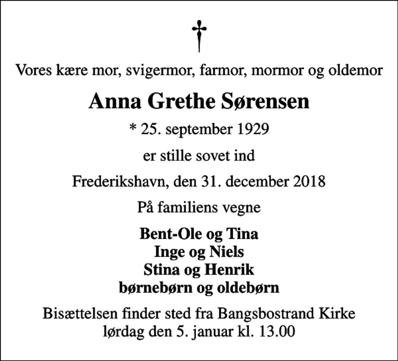<p>Vores kære mor, svigermor, farmor, mormor og oldemor<br />Anna Grethe Sørensen<br />* 25. september 1929<br />er stille sovet ind<br />Frederikshavn, den 31. december 2018<br />På familiens vegne<br />Bent-Ole og Tina Inge og Niels Stina og Henrik børnebørn og oldebørn<br />Bisættelsen finder sted fra Bangsbostrand Kirke lørdag den 5. januar kl. 13.00</p>