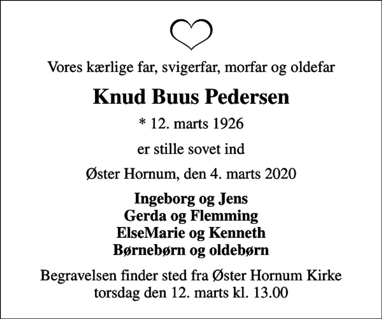 <p>Vores kærlige far, svigerfar, morfar og oldefar<br />Knud Buus Pedersen<br />* 12. marts 1926<br />er stille sovet ind<br />Øster Hornum, den 4. marts 2020<br />Ingeborg og Jens Gerda og Flemming ElseMarie og Kenneth Børnebørn og oldebørn<br />Begravelsen finder sted fra Øster Hornum Kirke torsdag den 12. marts kl. 13.00</p>