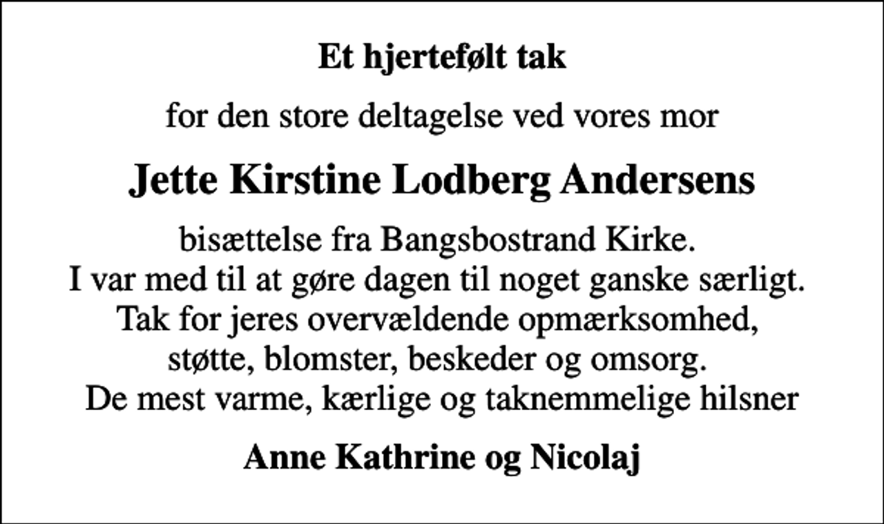 <p>Et hjertefølt tak<br />for den store deltagelse ved vores mor<br />Jette Kirstine Lodberg Andersens<br />bisættelse fra Bangsbostrand Kirke. I var med til at gøre dagen til noget ganske særligt. Tak for jeres overvældende opmærksomhed, støtte, blomster, beskeder og omsorg. De mest varme, kærlige og taknemmelige hilsner<br />Anne Kathrine og Nicolaj</p>