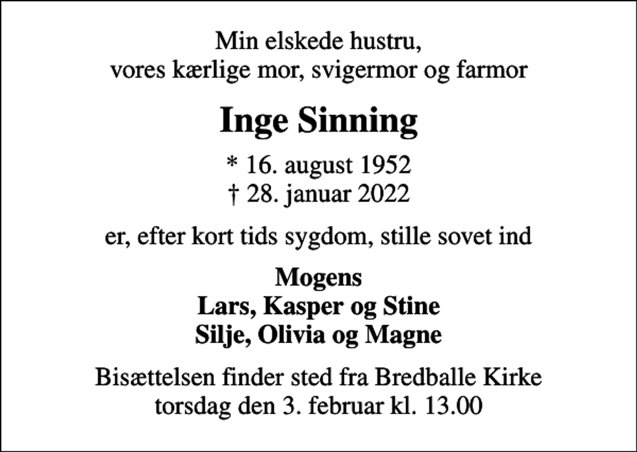 <p>Min elskede hustru, vores kærlige mor, svigermor og farmor<br />Inge Sinning<br />* 16. august 1952<br />✝ 28. januar 2022<br />er, efter kort tids sygdom, stille sovet ind<br />Mogens Lars, Kasper og Stine Silje, Olivia og Magne<br />Bisættelsen finder sted fra Bredballe Kirke torsdag den 3. februar kl. 13.00</p>