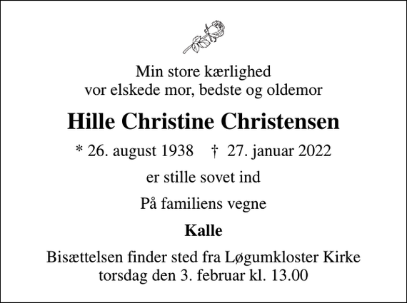 <p>Min store kærlighed vor elskede mor, bedste og oldemor<br />Hille Christine Christensen<br />* 26. august 1938 ✝ 27. januar 2022<br />er stille sovet ind<br />På familiens vegne<br />Kalle<br />Bisættelsen finder sted fra Løgumkloster Kirke torsdag den 3. februar kl. 13.00</p>