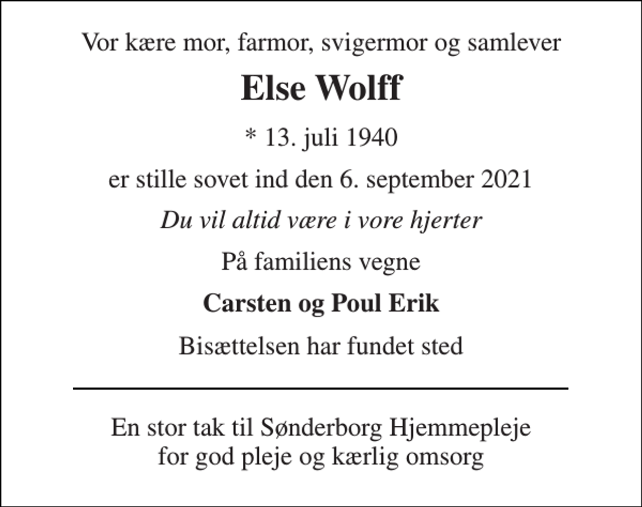 <p>Vor kære mor, farmor, svigermor og samlever<br />Else Wolff<br />*​ 13. juli 1940<br />er stille sovet ind den 6. september 2021<br />Du vil altid være i vore hjerter<br />På familiens vegne<br />Carsten og Poul Erik<br />Bisættelsen har fundet sted<br />En stor tak til Sønderborg Hjemmepleje for god pleje og kærlig omsorg</p>