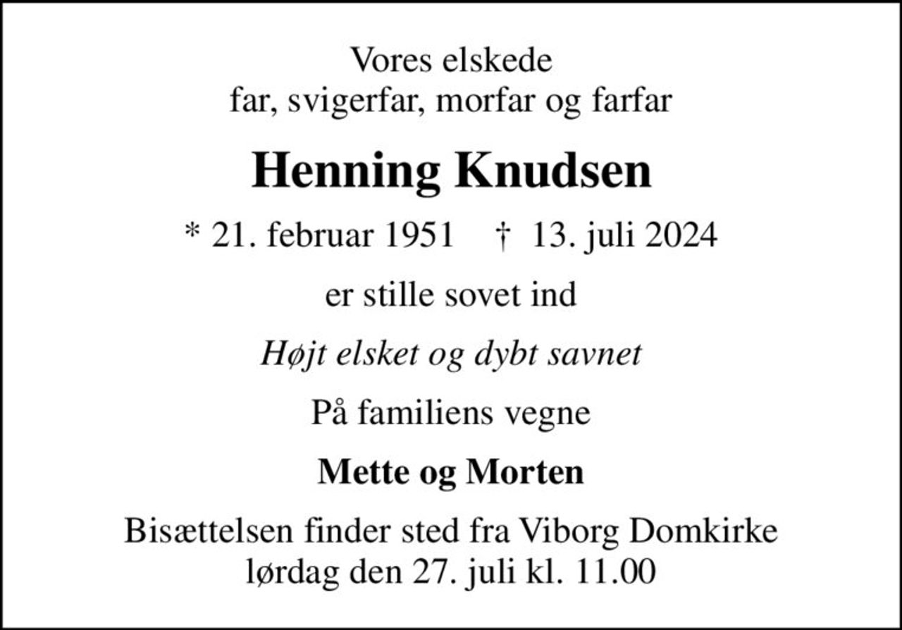 Vores elskede far, svigerfar, morfar og farfar
Henning Knudsen
* 21. februar 1951    ✝ 13. juli 2024
er stille sovet ind
Højt elsket og dybt savnet
På familiens vegne
Mette og Morten
Bisættelsen finder sted fra Viborg Domkirke  lørdag den 27. juli kl. 11.00