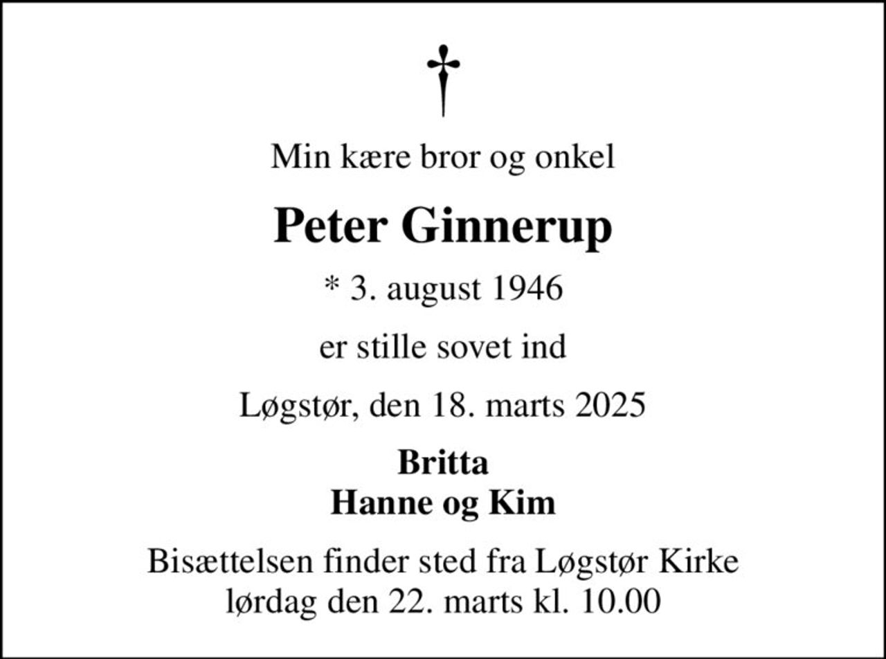 Min kære bror og onkel
Peter Ginnerup
* 3. august 1946
er stille sovet ind
Løgstør, den 18. marts 2025
Britta Hanne og Kim
Bisættelsen finder sted fra Løgstør Kirke  lørdag den 22. marts kl. 10.00