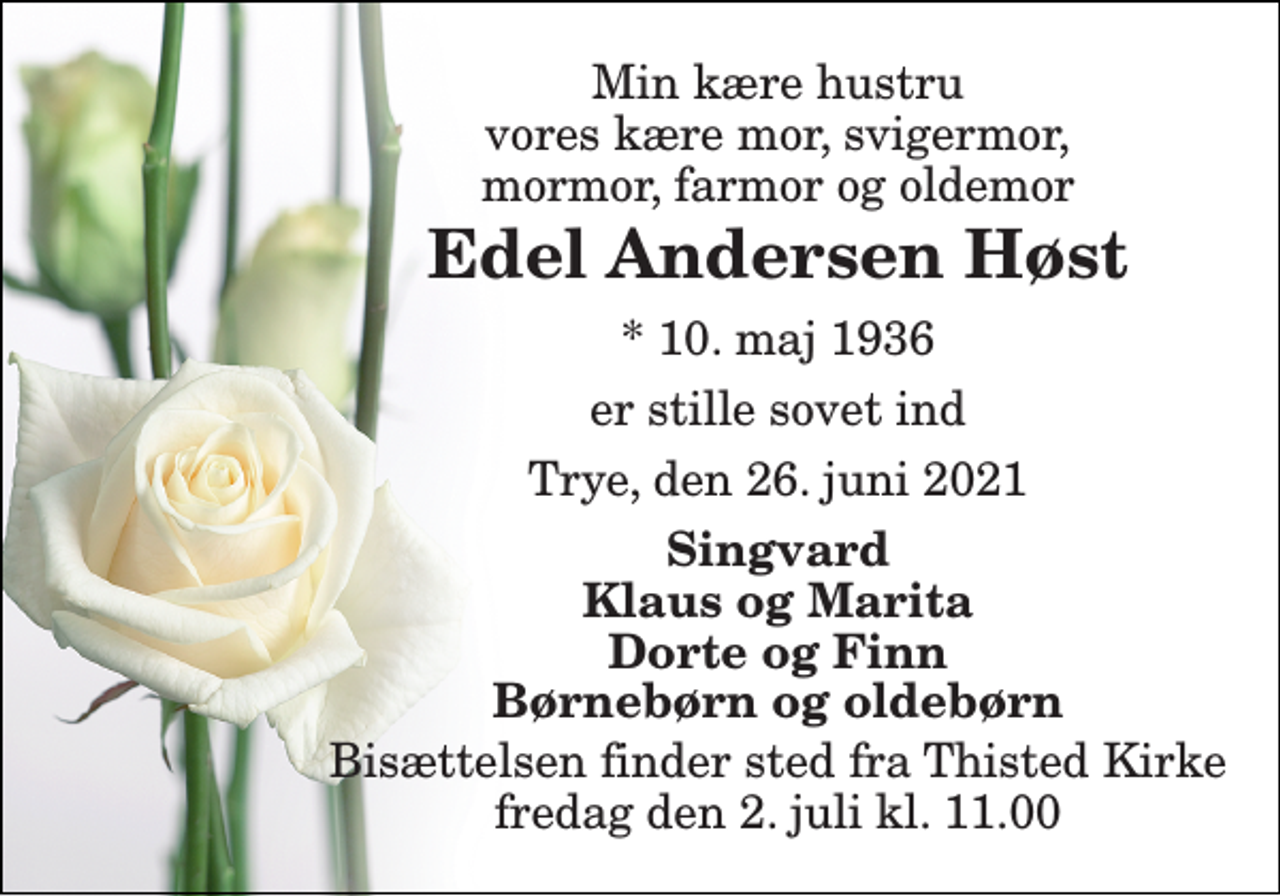 <p>Min kære hustru vores kære mor, svigermor, mormor, farmor og oldemor<br />Edel Andersen Høst<br />*​ 10. maj 1936<br />er stille sovet ind<br />Trye, den 26. juni 2021<br />Singvard Klaus og Marita Dorte og Finn Børnebørn og oldebørn<br />Bisættelsen​ finder sted fra Thisted Kirke​ fredag den 2. juli​ kl. 11.00</p>