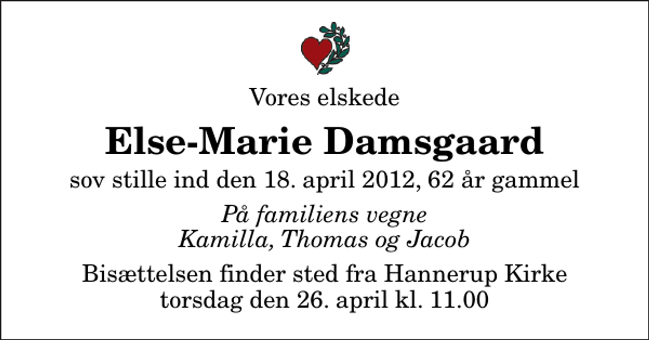 <p>Vores elskede<br />Else-Marie Damsgaard<br />sov stille ind den 18. april 2012, 62 år gammel<br />På familiens vegne Kamilla, Thomas og Jacob<br />Bisættelsen finder sted fra Hannerup Kirke torsdag den 26. april kl. 11.00</p>