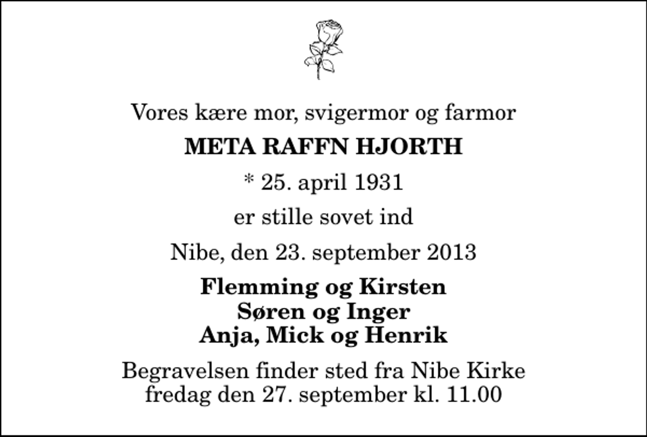 <p>Vores kære mor, svigermor og farmor<br />Meta Raffn Hjorth<br />* 25. april 1931<br />er stille sovet ind<br />Nibe, den 23. september 2013<br />Flemming og Kirsten Søren og Inger Anja, Mick og Henrik<br />Begravelsen finder sted fra Nibe Kirke fredag den 27. september kl. 11.00</p>