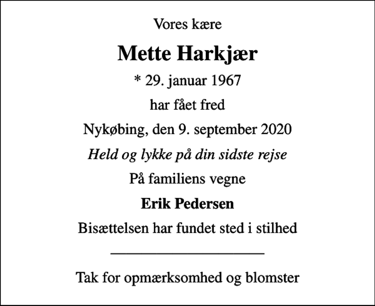 <p>Vores kære<br />Mette Harkjær<br />* 29. januar 1967<br />har fået fred<br />Nykøbing, den 9. september 2020<br />Held og lykke på din sidste rejse<br />På familiens vegne<br />Erik Pedersen<br />Bisættelsen har fundet sted i stilhed<br />Tak for opmærksomhed og blomster</p>