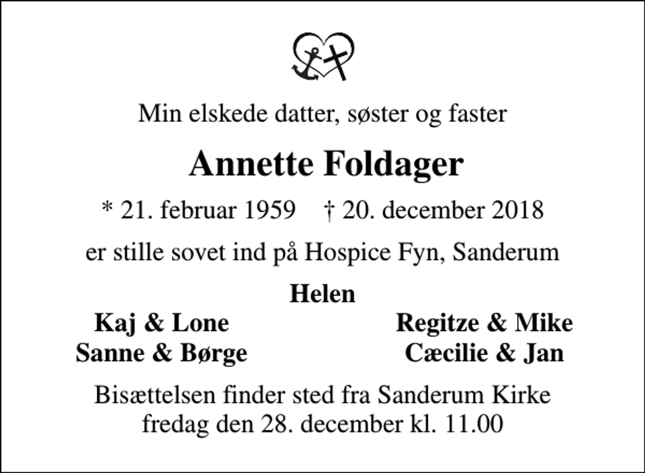 <p>Min elskede datter, søster og faster<br />Annette Foldager<br />* 21. februar 1959 ✝ 20. december 2018<br />er stille sovet ind på Hospice Fyn, Sanderum<br />Helen<br />Kaj &amp; Lone<br />Regitze &amp; Mike<br />Sanne &amp; Børge<br />Cæcilie &amp; Jan<br />Bisættelsen finder sted fra Sanderum Kirke fredag den 28. december kl. 11.00</p>