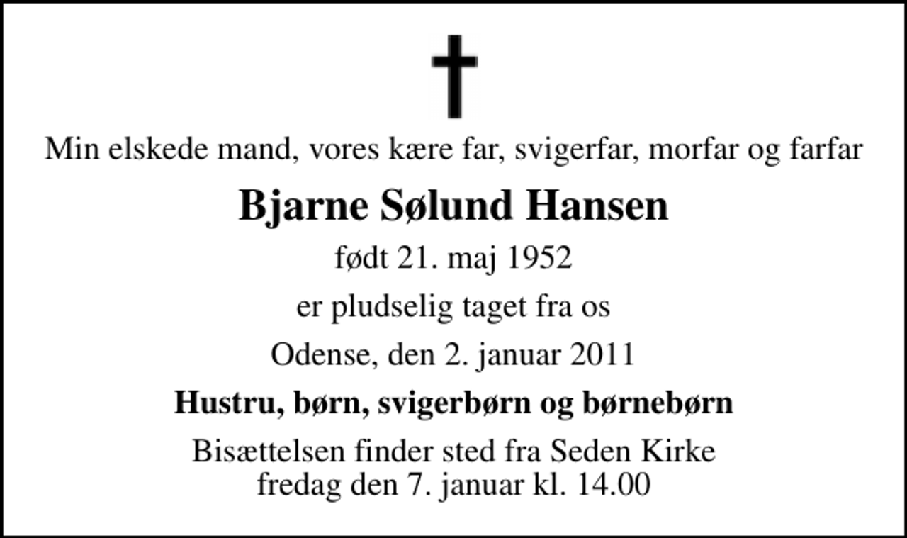 <p>Min elskede mand, vores kære far, svigerfar, morfar og farfar<br />Bjarne Sølund Hansen<br />født 21. maj 1952<br />er pludselig taget fra os<br />Odense, den 2. januar 2011<br />Hustru, børn, svigerbørn og børnebørn<br />Bisættelsen finder sted fra Seden Kirke fredag den 7. januar kl. 14.00</p>