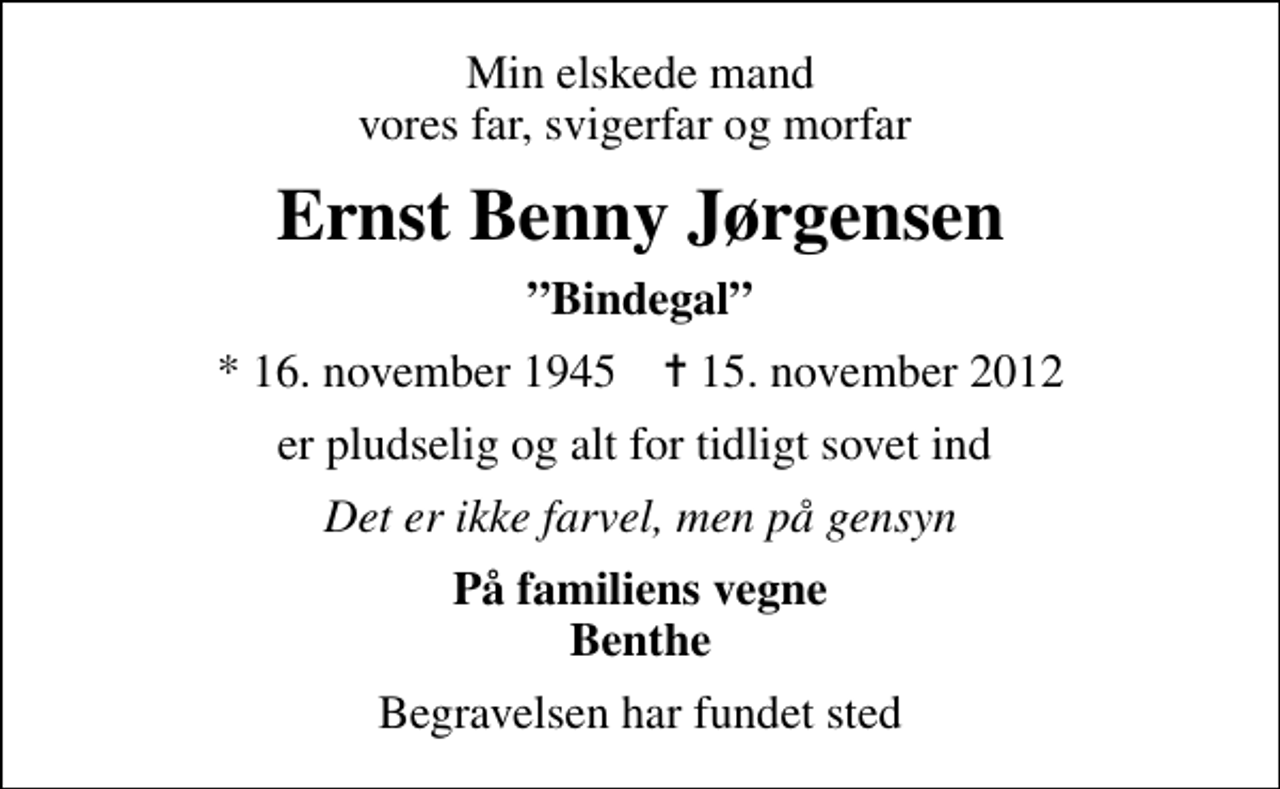 <p>Min elskede mand vores far, svigerfar og morfar<br />Ernst Benny Jørgensen<br />Bindegal<br />* 16. november 1945 ✝ 15. november 2012<br />er pludselig og alt for tidligt sovet ind<br />Det er ikke farvel, men på gensyn<br />På familiens vegne Benthe<br />Begravelsen har fundet sted</p>
