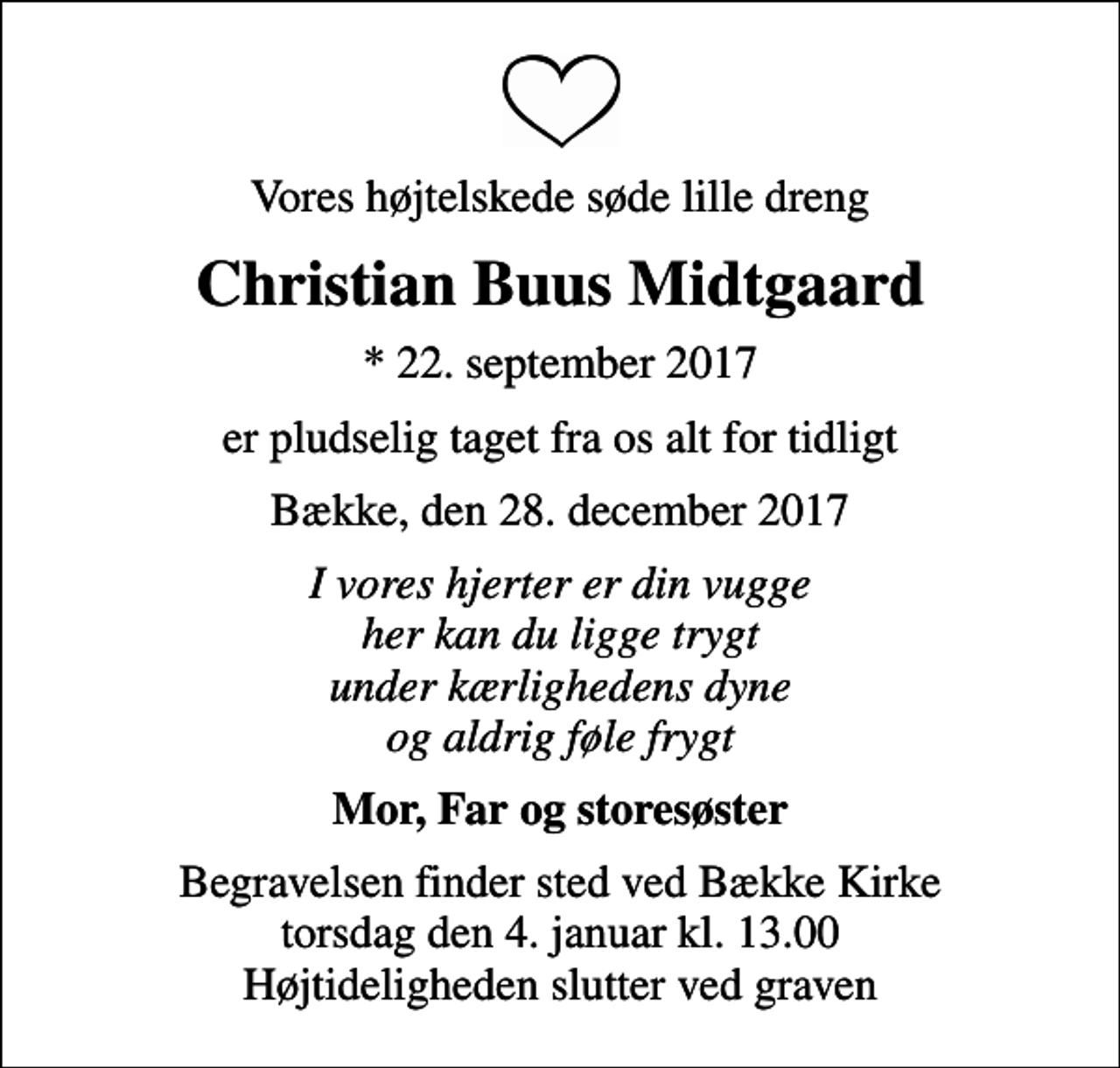 <p>Vores højtelskede søde lille dreng<br />Christian Buus Midtgaard<br />* 22. september 2017<br />er pludselig taget fra os alt for tidligt<br />Bække, den 28. december 2017<br />I vores hjerter er din vugge her kan du ligge trygt under kærlighedens dyne og aldrig føle frygt<br />Mor, Far og storesøster<br />Begravelsen finder sted ved Bække Kirke torsdag den 4. januar kl. 13.00 Højtideligheden slutter ved graven</p>