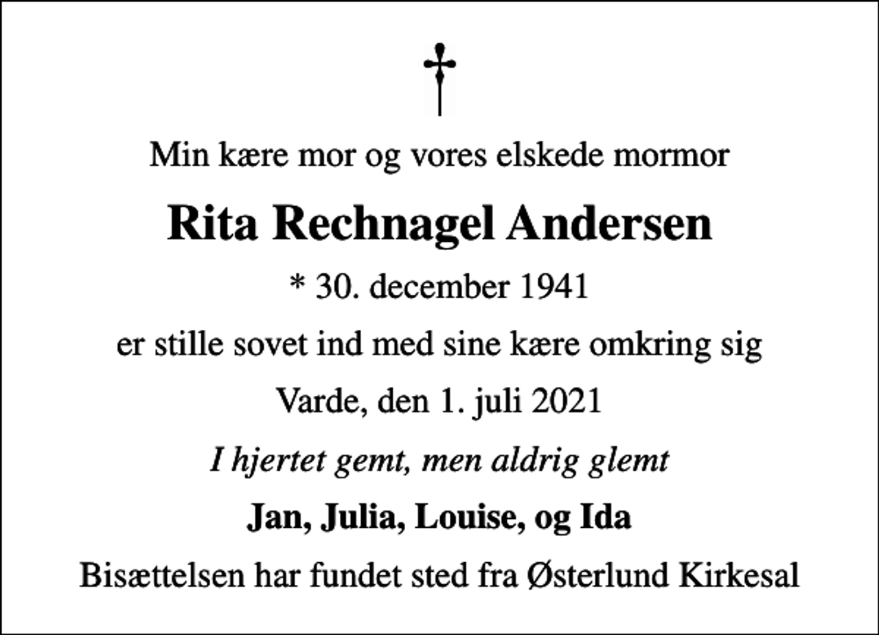 <p>Min kære mor og vores elskede mormor<br />Rita Rechnagel Andersen<br />* 30. december 1941<br />er stille sovet ind med sine kære omkring sig<br />Varde, den 1. juli 2021<br />I hjertet gemt, men aldrig glemt<br />Jan, Julia, Louise, og Ida<br />Bisættelsen har fundet sted fra Østerlund Kirkesal</p>