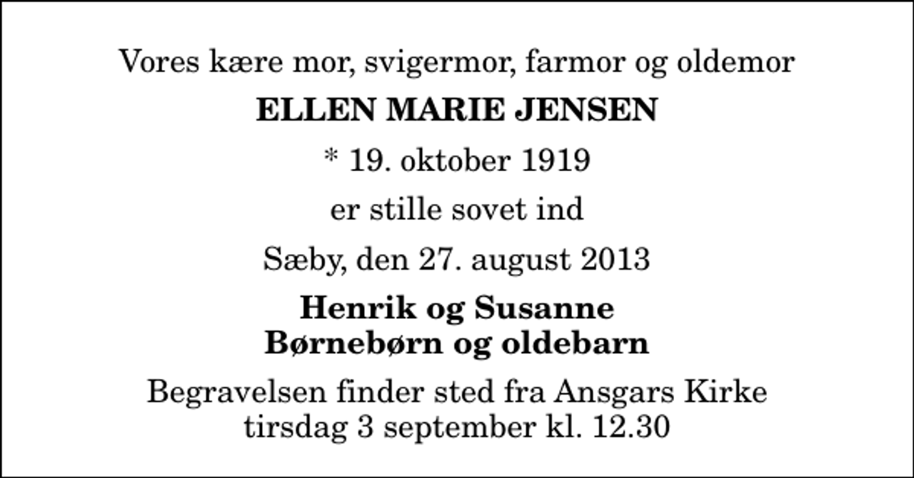 <p>Vores kære mor, svigermor, farmor og oldemor<br />Ellen Marie Jensen<br />* 19. oktober 1919<br />er stille sovet ind<br />Sæby, den 27. august 2013<br />Henrik og Susanne Børnebørn og oldebarn<br />Begravelsen finder sted fra Ansgars Kirke tirsdag 3 september kl. 12.30</p>