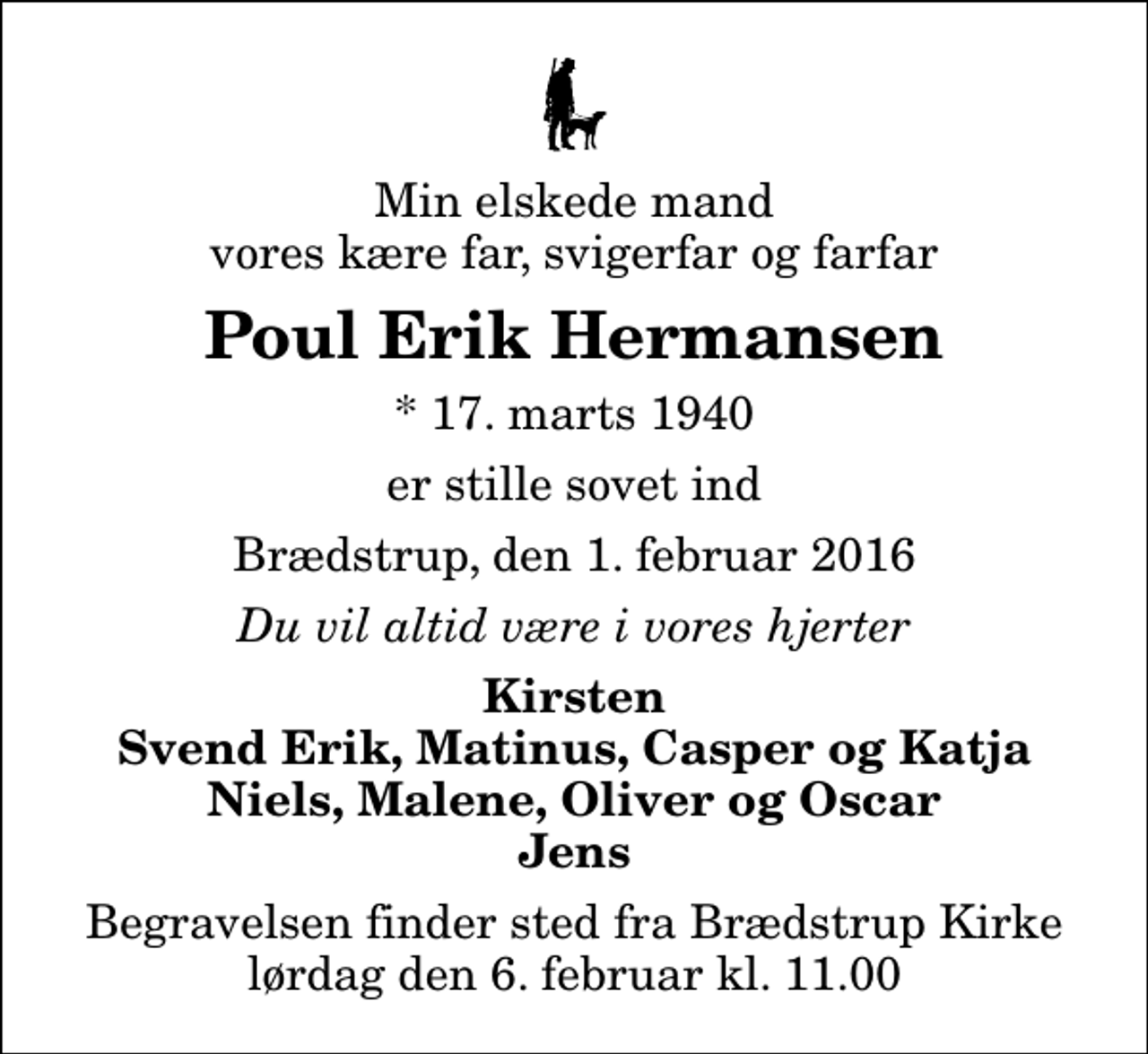 <p>Min elskede mand vores kære far, svigerfar og farfar<br />Poul Erik Hermansen<br />* 17. marts 1940<br />er stille sovet ind<br />Brædstrup, den 1. februar 2016<br />Du vil altid være i vores hjerter<br />Kirsten Svend Erik, Matinus, Casper og Katja Niels, Malene, Oliver og Oscar Jens<br />Begravelsen finder sted fra Brædstrup Kirke lørdag den 6. februar kl. 11.00</p>