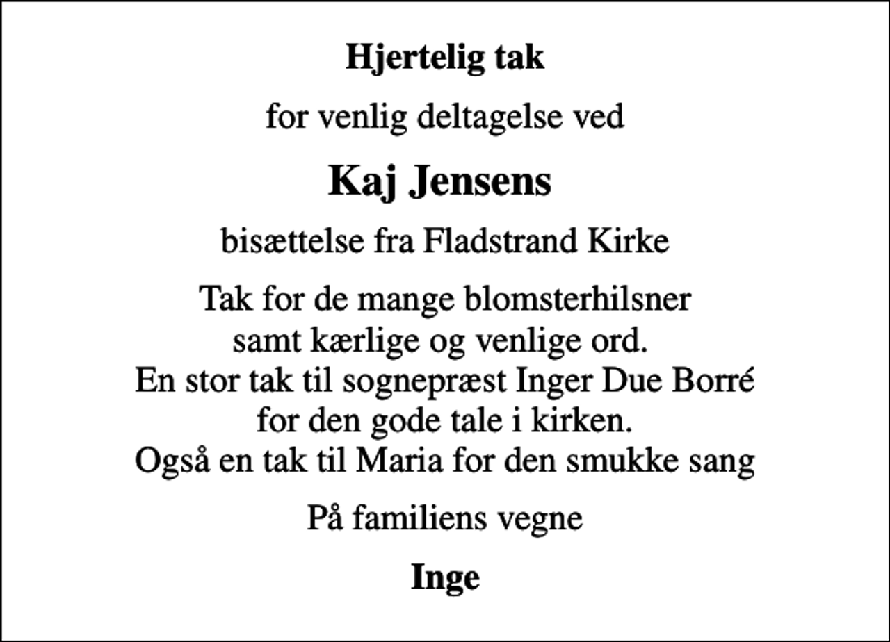 <p>Hjertelig tak<br />for venlig deltagelse ved<br />Kaj Jensens<br />bisættelse fra Fladstrand Kirke<br />Tak for de mange blomsterhilsner samt kærlige og venlige ord. En stor tak til sognepræst Inger Due Borré for den gode tale i kirken. Også en tak til Maria for den smukke sang<br />På familiens vegne<br />Inge</p>