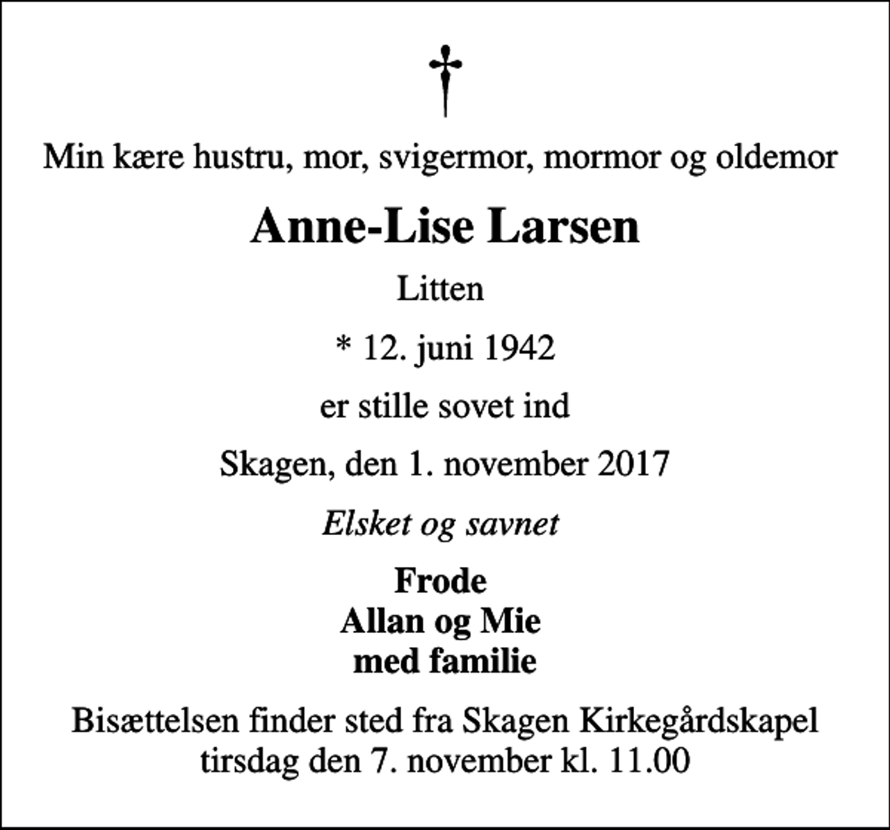 <p>Min kære hustru, mor, svigermor, mormor og oldemor<br />Anne-Lise Larsen<br />Litten<br />* 12. juni 1942<br />er stille sovet ind<br />Skagen, den 1. november 2017<br />Elsket og savnet<br />Frode Allan og Mie med familie<br />Bisættelsen finder sted fra Skagen Kirkegårdskapel tirsdag den 7. november kl. 11.00</p>