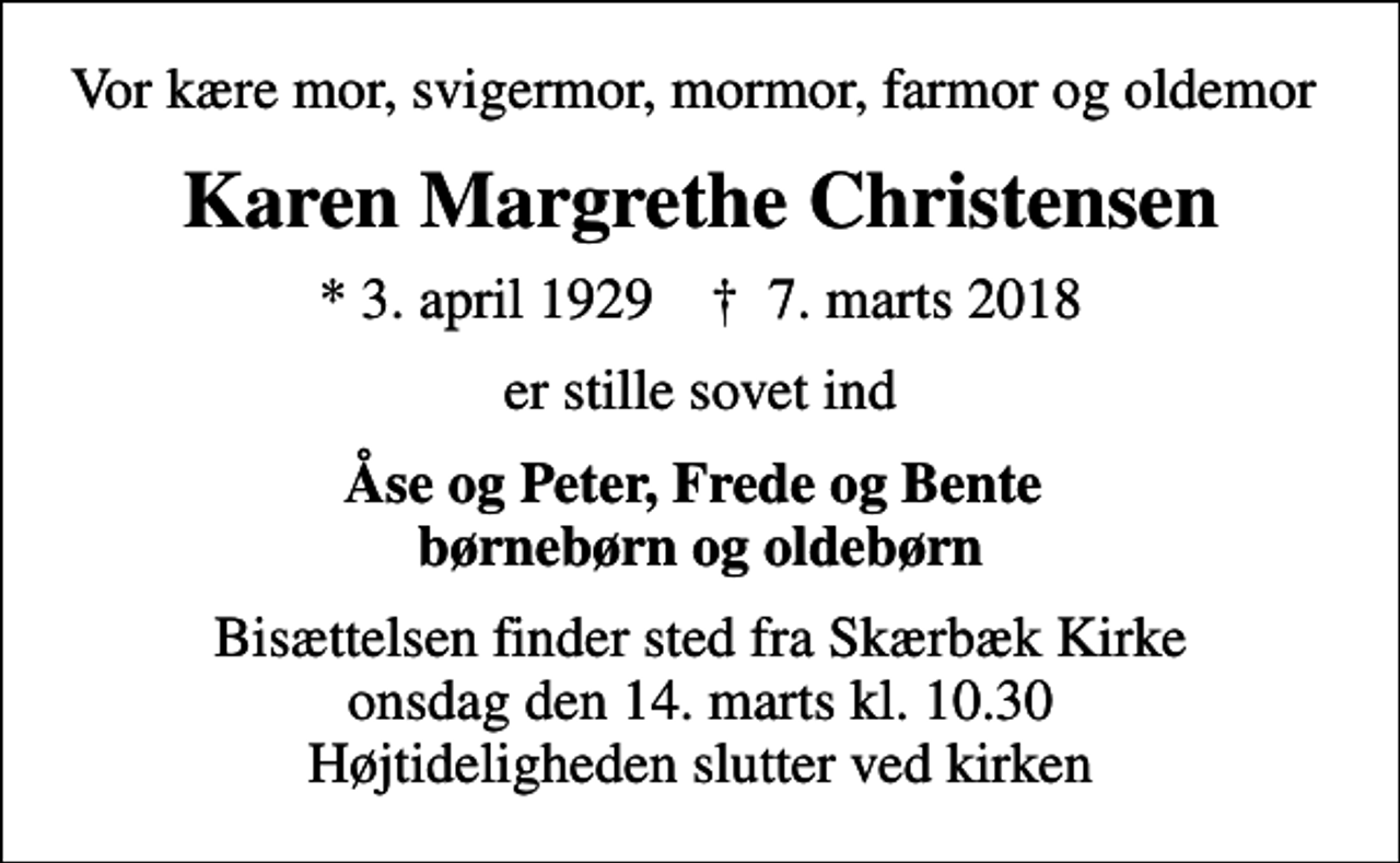 <p>Vor kære mor, svigermor, mormor, farmor og oldemor<br />Karen Margrethe Christensen<br />* 3. april 1929 ✝ 7. marts 2018<br />er stille sovet ind<br />Åse og Peter, Frede og Bente børnebørn og oldebørn<br />Bisættelsen finder sted fra Skærbæk Kirke onsdag den 14. marts kl. 10.30 Højtideligheden slutter ved kirken</p>