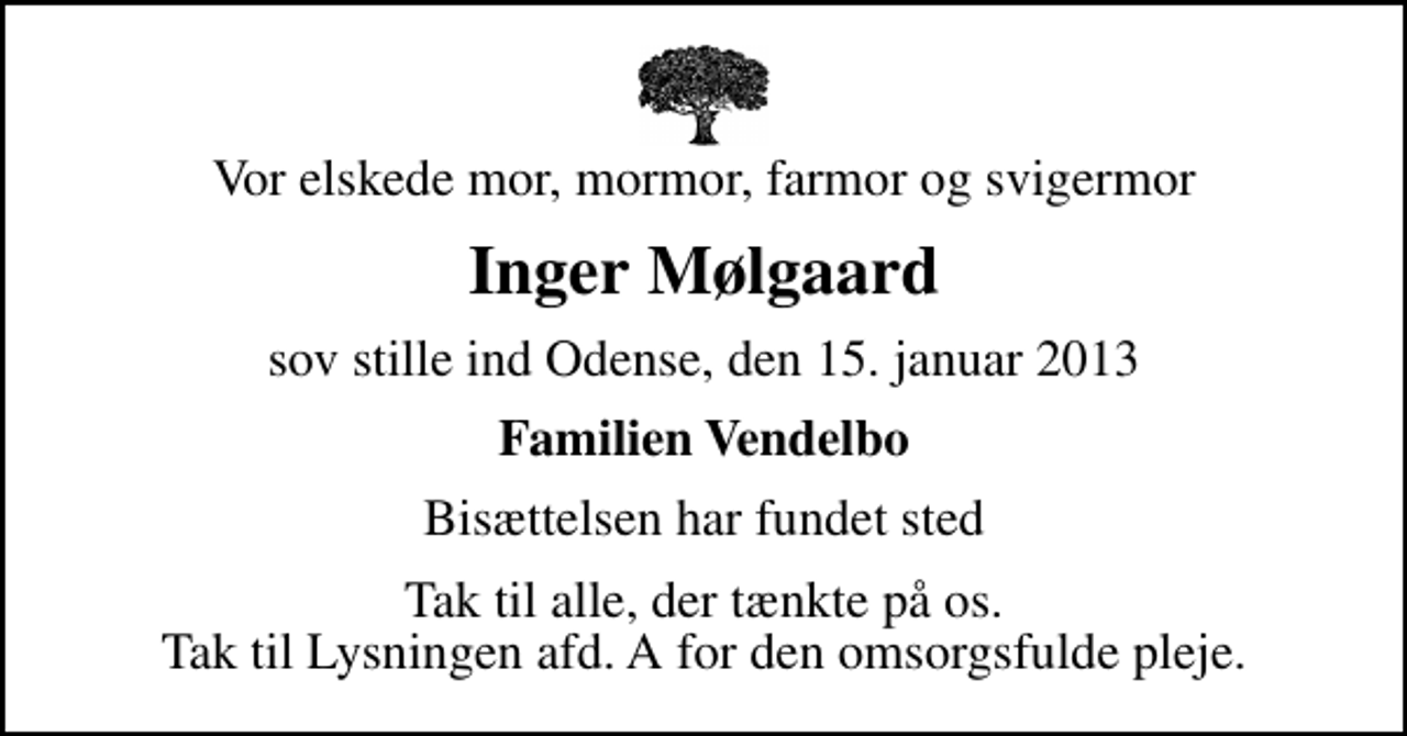 <p>Vor elskede mor, mormor, farmor og svigermor<br />Inger Mølgaard<br />sov stille ind Odense, den 15. januar 2013<br />Familien Vendelbo<br />Bisættelsen har fundet sted<br />Tak til alle, der tænkte på os. Tak til Lysningen afd. A for den omsorgsfulde pleje.</p>