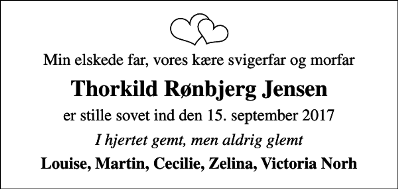 <p>Min elskede far, vores kære svigerfar og morfar<br />Thorkild Rønbjerg Jensen<br />er stille sovet ind den 15. september 2017<br />I hjertet gemt, men aldrig glemt<br />Louise, Martin, Cecilie, Zelina, Victoria Norh</p>